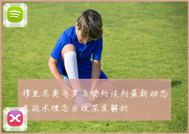 穆里尼奥与罗马续约谈判最新动态及战术理念分歧深度解析