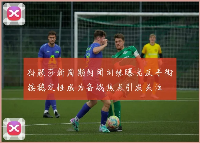 孙颖莎新周期封闭训练曝光反手衔接稳定性成为备战焦点引发关注