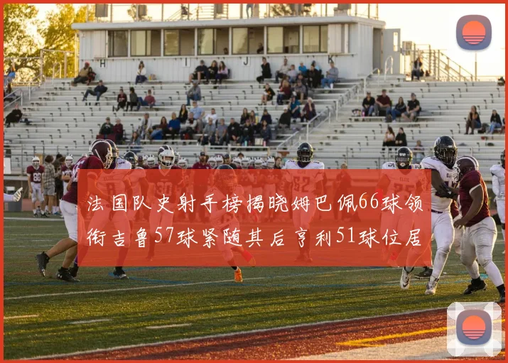 法国队史射手榜揭晓姆巴佩66球领衔吉鲁57球紧随其后亨利51球位居第三