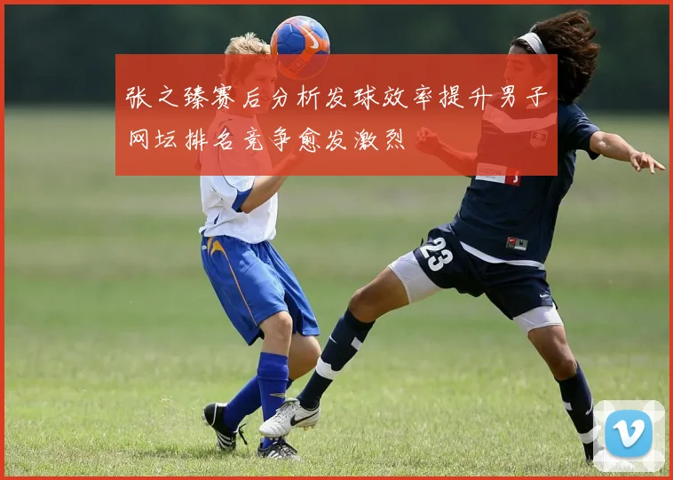 张之臻赛后分析发球效率提升男子网坛排名竞争愈发激烈