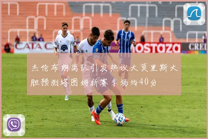 杰伦布朗离队引发热议大莫里斯大胆预测塔图姆新赛季场均40分