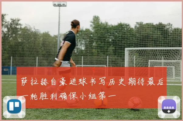 萨拉赫自豪进球书写历史期待最后一轮胜利确保小组第一