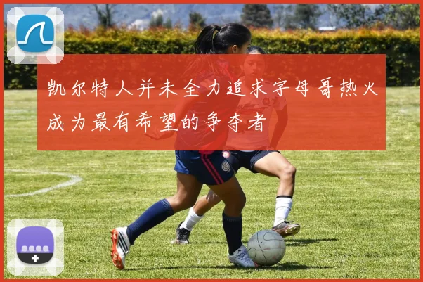 凯尔特人并未全力追求字母哥热火成为最有希望的争夺者