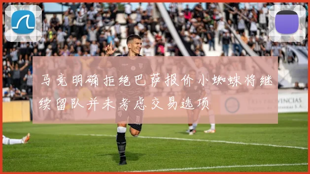 马竞明确拒绝巴萨报价小蜘蛛将继续留队并未考虑交易选项