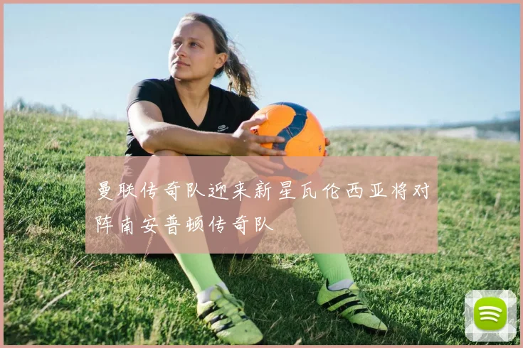曼联传奇队迎来新星瓦伦西亚将对阵南安普顿传奇队