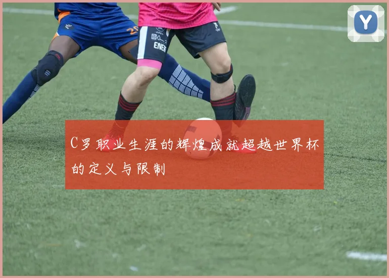 C罗职业生涯的辉煌成就超越世界杯的定义与限制
