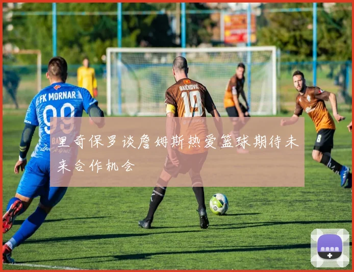 里奇保罗谈詹姆斯热爱篮球期待未来合作机会