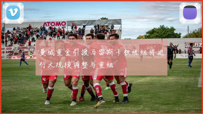 曼城重金引援马雷斯卡教练组将进行大规模调整与重组