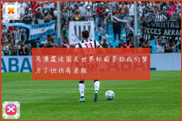 冯潇霆谈国足世界杯前景称我们努力了但仍有差距