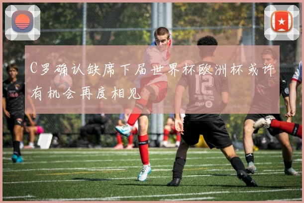 C罗确认缺席下届世界杯欧洲杯或许有机会再度相见
