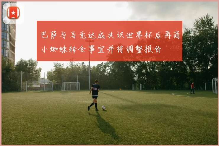 巴萨与马竞达成共识世界杯后再商小蜘蛛转会事宜并将调整报价