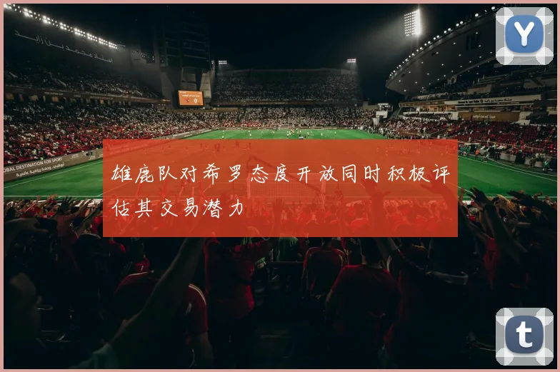 雄鹿队对希罗态度开放同时积极评估其交易潜力