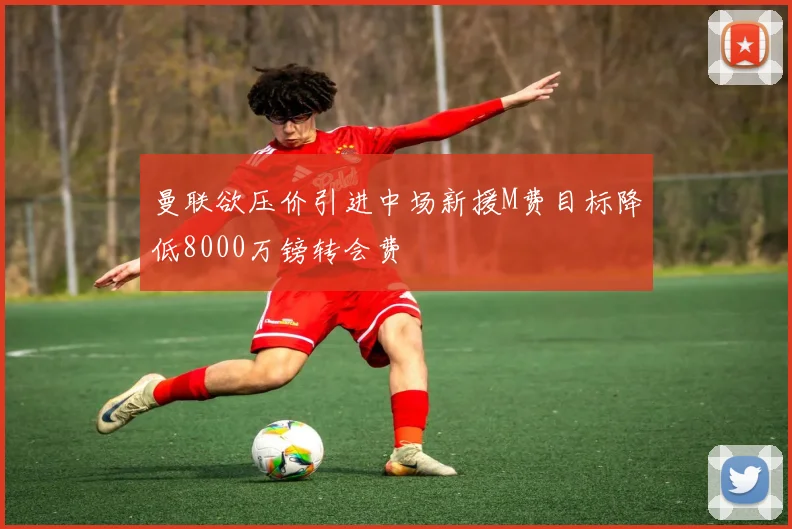 曼联欲压价引进中场新援M费目标降低8000万镑转会费