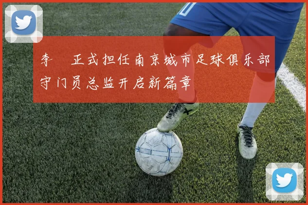 李勣正式担任南京城市足球俱乐部守门员总监开启新篇章