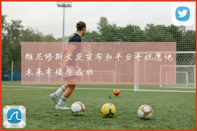 维尼修斯女友宣布和平分手祝愿他未来幸福与成功