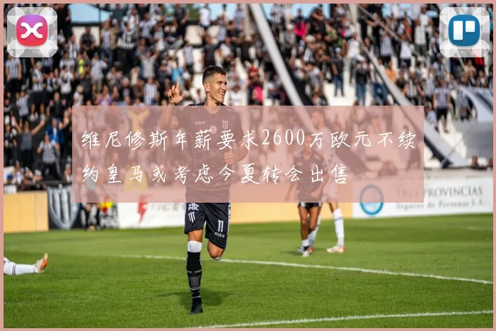 维尼修斯年薪要求2600万欧元不续约皇马或考虑今夏转会出售
