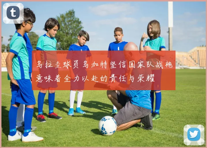 乌拉圭球员乌加特坚信国家队战袍意味着全力以赴的责任与荣耀
