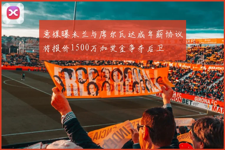 意媒曝米兰与席尔瓦达成年薪协议将报价1500万加奖金争夺后卫