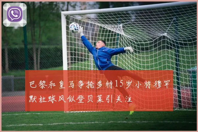 巴黎和皇马争抢多特15岁小将穆罕默杜球风似登贝莱引关注