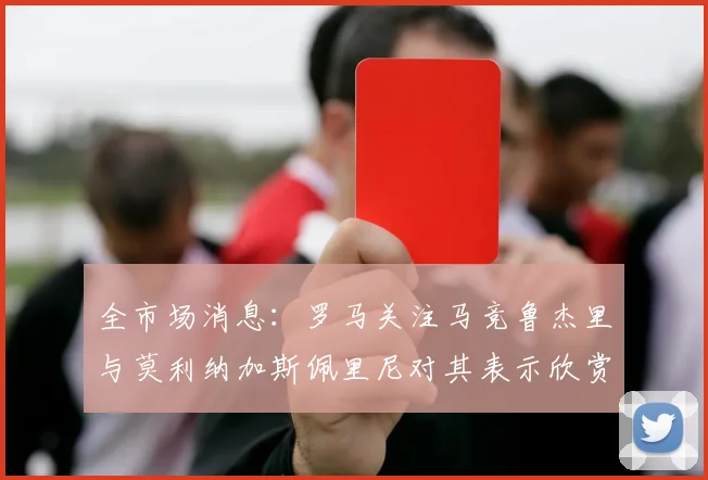 全市场消息：罗马关注马竞鲁杰里与莫利纳加斯佩里尼对其表示欣赏