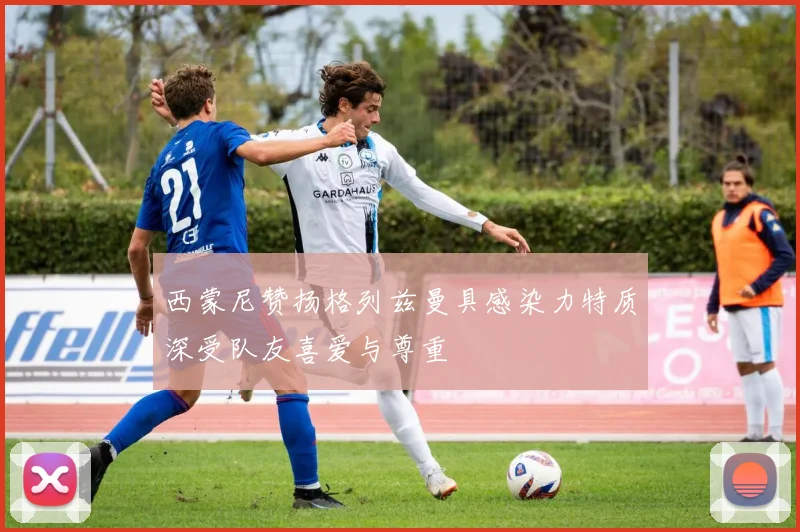 西蒙尼赞扬格列兹曼具感染力特质深受队友喜爱与尊重