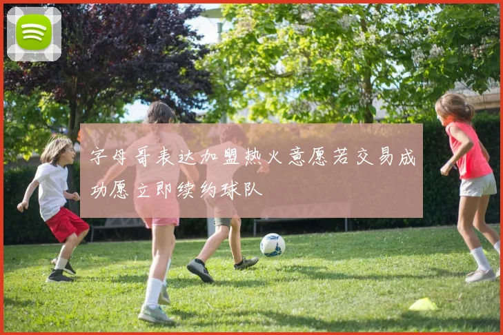 字母哥表达加盟热火意愿若交易成功愿立即续约球队