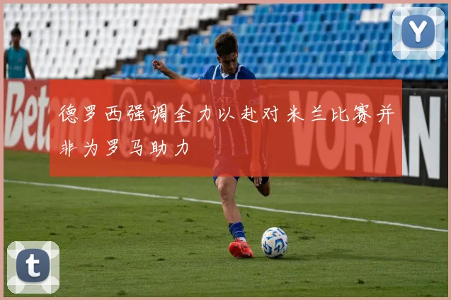 德罗西强调全力以赴对米兰比赛并非为罗马助力