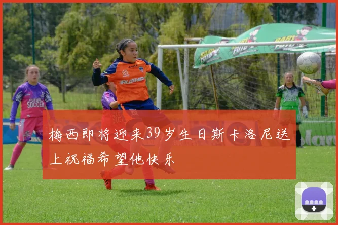 梅西即将迎来39岁生日斯卡洛尼送上祝福希望他快乐
