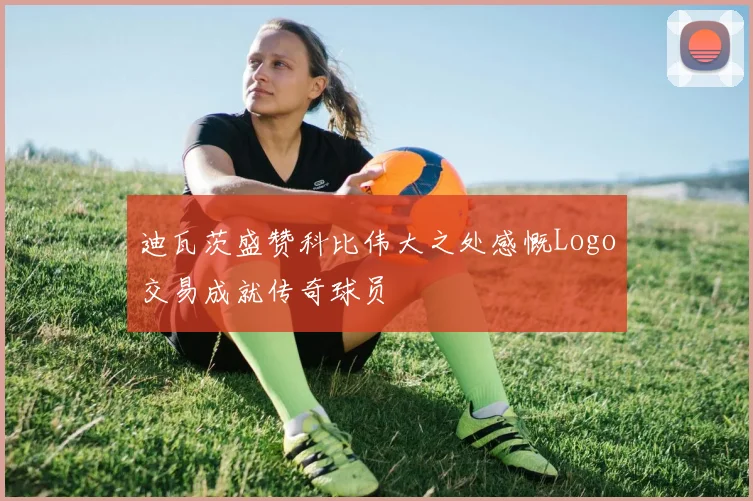 迪瓦茨盛赞科比伟大之处感慨Logo交易成就传奇球员
