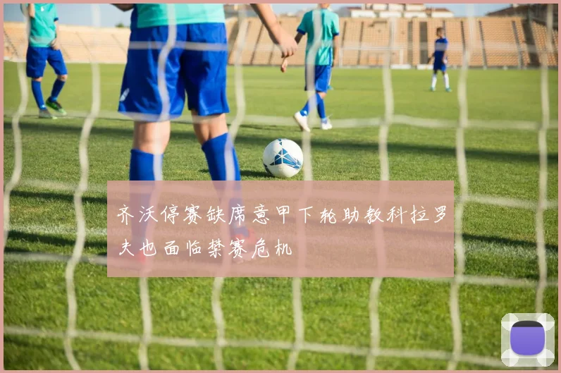 齐沃停赛缺席意甲下轮助教科拉罗夫也面临禁赛危机