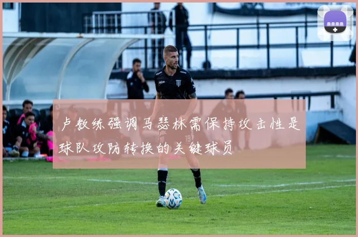 卢教练强调马瑟林需保持攻击性是球队攻防转换的关键球员
