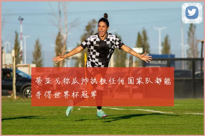 蒂亚戈称瓜帅执教任何国家队都能夺得世界杯冠军