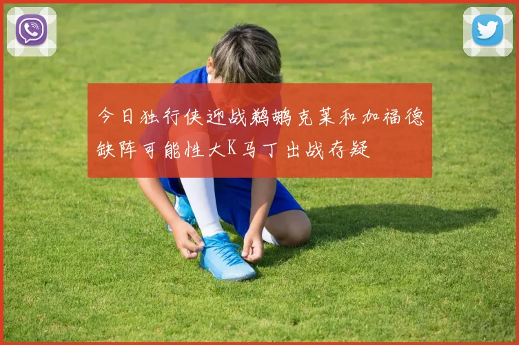 今日独行侠迎战鹈鹕克莱和加福德缺阵可能性大K马丁出战存疑